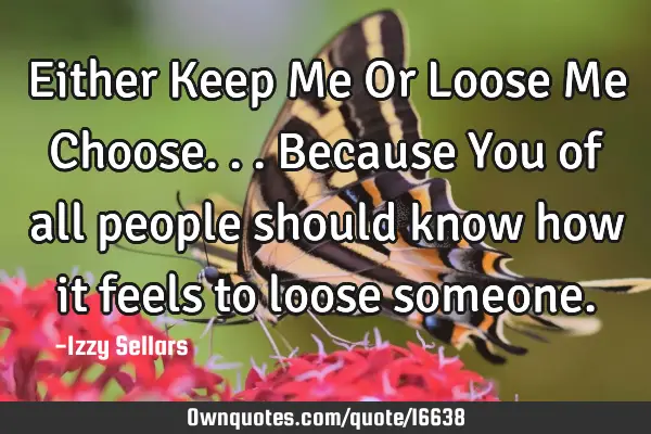 Either Keep Me Or Loose Me Choose... Because You of all people should know how it feels to loose
