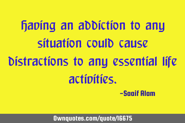 Having an addiction to any situation could cause distractions to any essential life