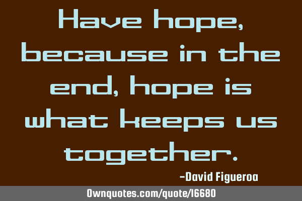 Have hope, because in the end, hope is what keeps us