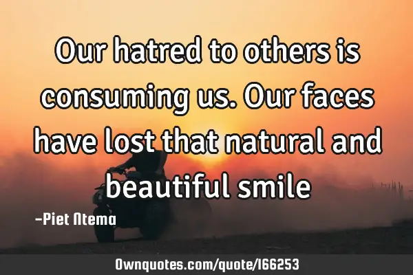 Our hatred to others is consuming us. Our faces have lost that natural and beautiful smile