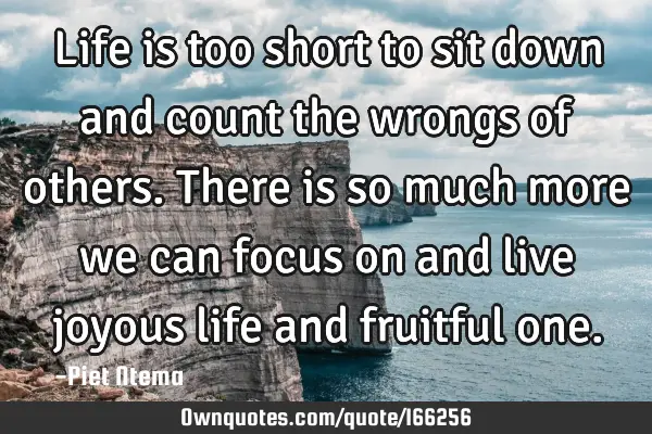 Life is too short to sit down and count the wrongs of others. There is so much more we can focus on