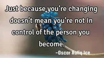 Just because you’re changing doesn’t mean you’re not in control of the person you become.