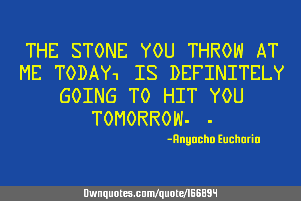 The stone you throw at me today,is definitely going to hit you