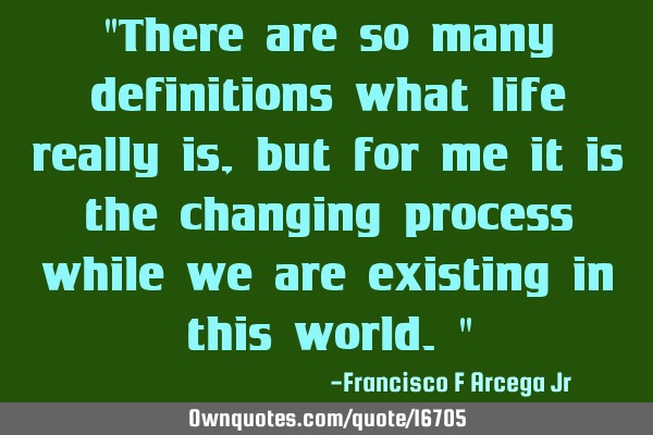 "There are so many definitions what life really is, but for me it is the changing process while we