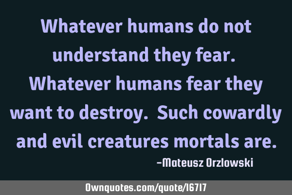 Whatever humans do not understand they fear. Whatever humans fear they want to destroy. Such