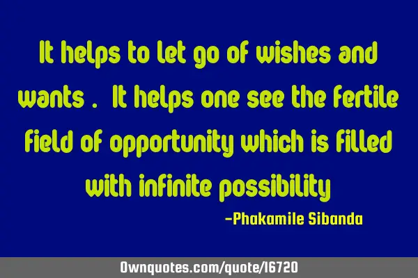 It helps to let go of wishes and wants . It helps one see the fertile field of opportunity which is