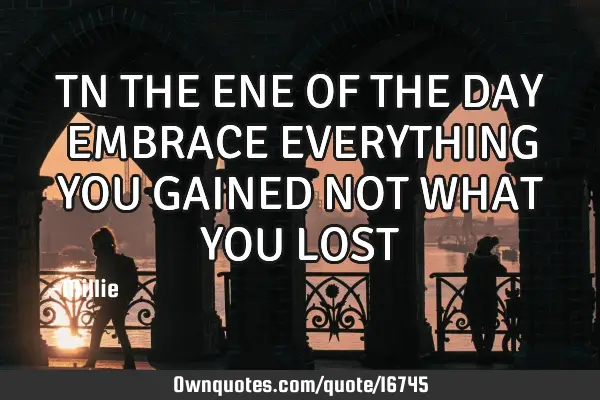 TN THE ENE OF THE DAY EMBRACE EVERYTHING YOU GAINED NOT WHAT YOU LOST