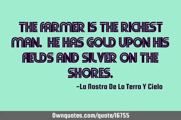 The farmer is the richest man. He has gold upon his fields and silver on the