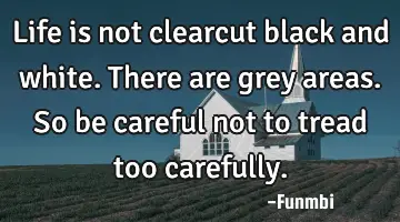 Life is not clearcut black and white. There are grey areas. So be careful not to tread too