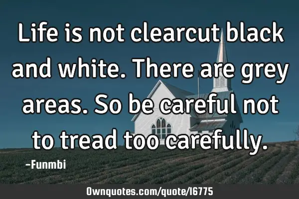 Life is not clearcut black and white. There are grey areas. So be careful not to tread too