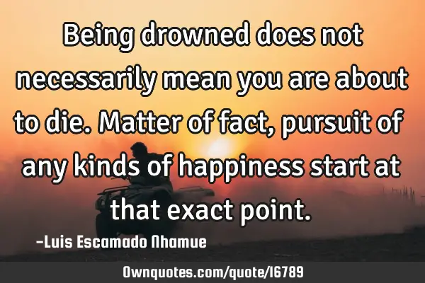 Being drowned does not necessarily mean you are about to die. Matter of fact, pursuit of any kinds