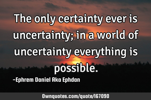 The only certainty ever is uncertainty; in a world of uncertainty everything is
