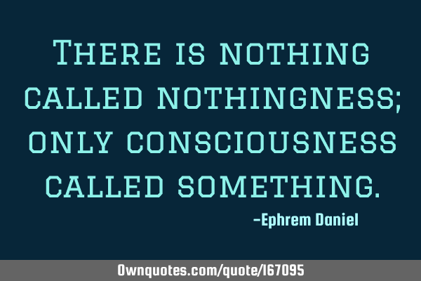 There is nothing called nothingness; only consciousness called