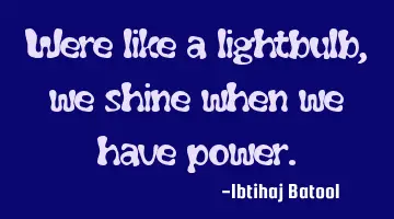 Were like a lightbulb, we shine when we have power.