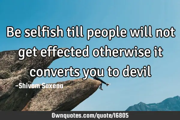 Be selfish till people will not get effected otherwise it converts you to