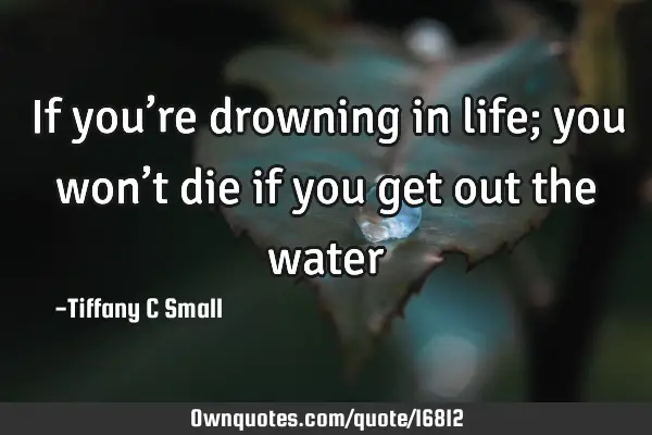 If you’re drowning in life; you won’t die if you get out the
