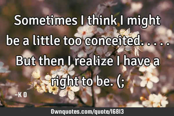 Sometimes I think I might be a little too conceited. .... But then I realize I have a right to be. (