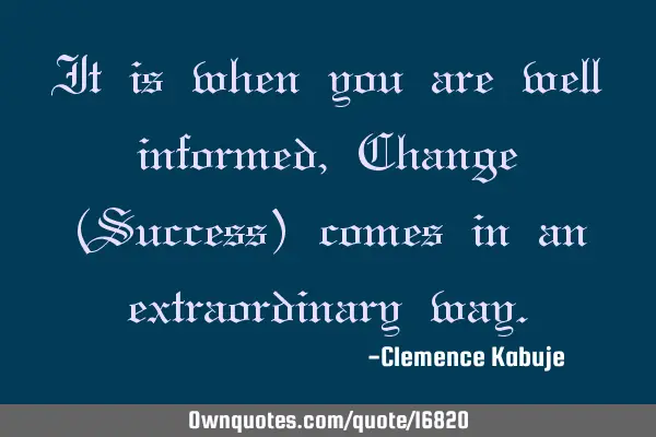 It is when you are well informed, Change (Success) comes in an extraordinary