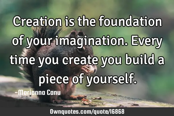 Creation is the foundation of your imagination. Every time you create you build a piece of