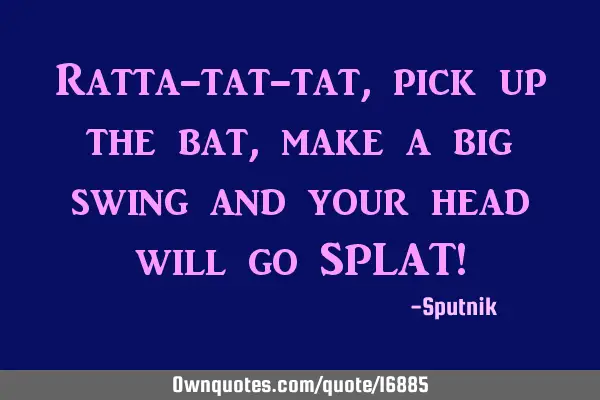 Ratta-tat-tat, pick up the bat, make a big swing and your head will go SPLAT!