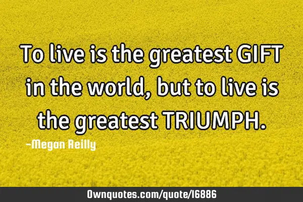 To live is the greatest GIFT in the world, but to live is the greatest TRIUMPH
