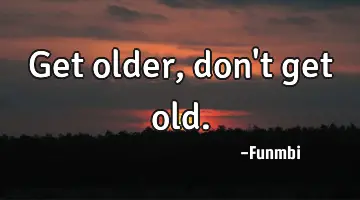 Get older, don't get old.