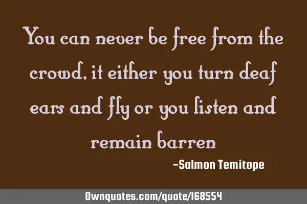 You can never be free from the crowd, it either you turn deaf ears and fly or you listen and remain