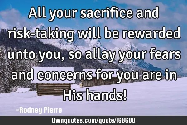 All your sacrifice and risk-taking will be rewarded unto you, so allay your fears and concerns for