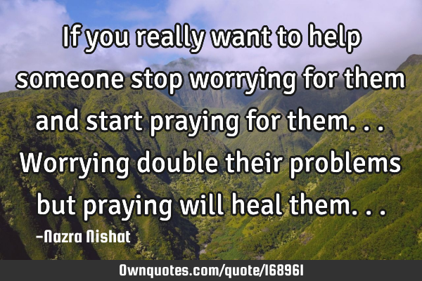 If you really want to help someone stop worrying for them and start praying for them...worrying