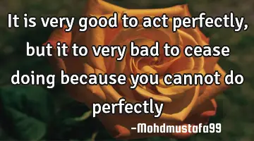 It is very good to act perfectly, but it to very bad to cease doing because you cannot do perfectly