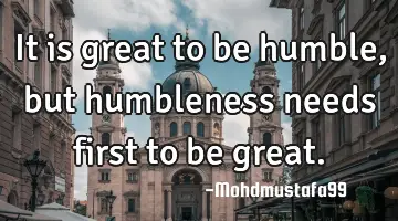 It is great to be  humble, but humbleness needs first to be great.