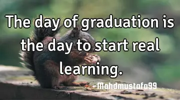 The day of graduation is the day to start real learning.