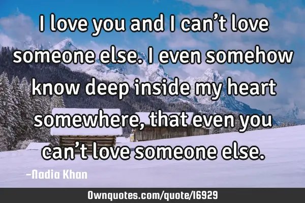 I love you and I can’t love someone else. I even somehow know deep inside my heart somewhere,