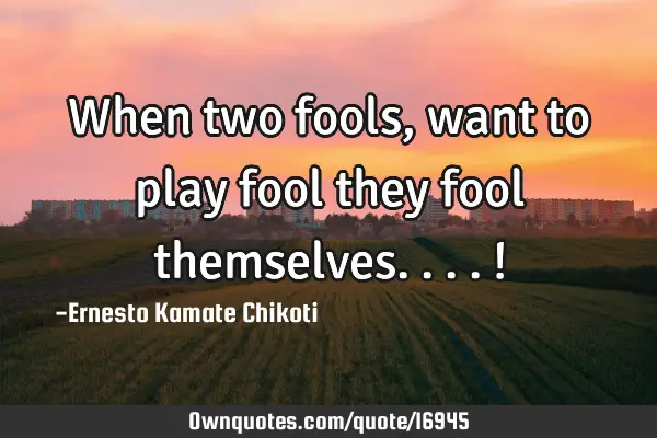 When two fools, want to play fool they fool themselves....!
