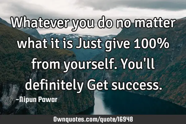 Whatever you do no matter what it is Just give 100% from yourself.You