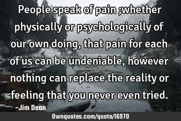 People speak of pain ;whether physically or psychologically of our own doing,that pain for each of