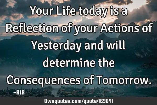 Your Life today is a Reflection of your Actions of Yesterday and will determine the Consequences of