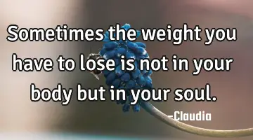 Sometimes the weight you have to lose is not in your body but in your