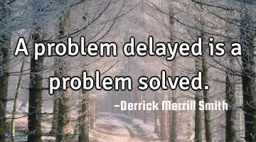A problem delayed is a problem solved.