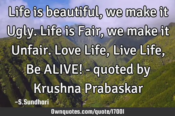 Life is beautiful, we make it Ugly. Life is Fair, we make it Unfair. Love Life, Live Life, Be ALIVE!
