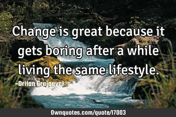 Change is great because it gets boring after a while living the same
