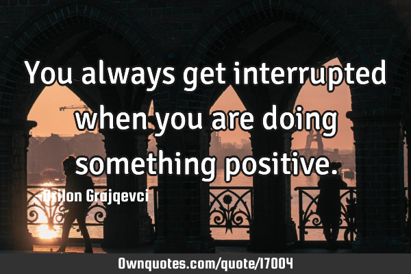 You always get interrupted when you are doing something