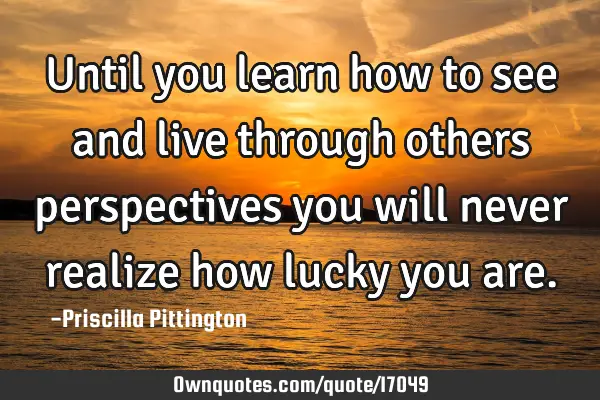Until you learn how to see and live through others perspectives you will never realize how lucky