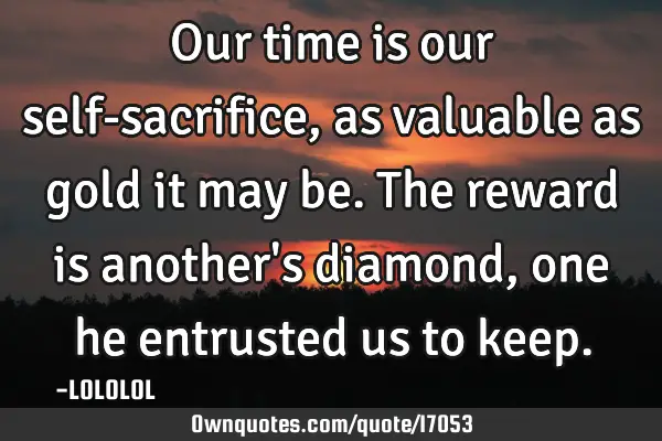 Our time is our self-sacrifice, as valuable as gold it may be. The reward is another