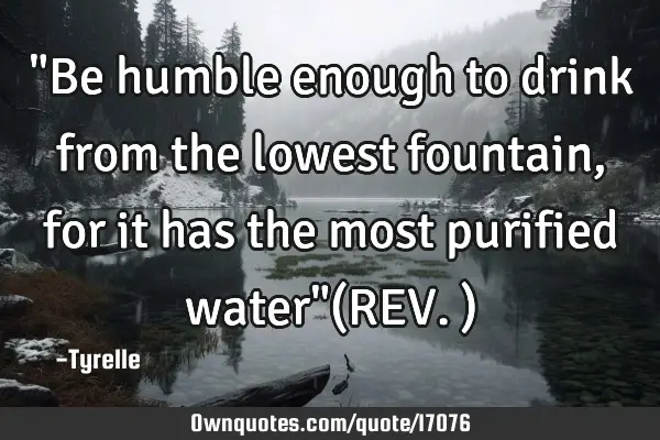 "Be humble enough to drink from the lowest fountain,for it has the most purified water"(REV.)