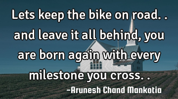 Lets keep the bike on road.. and leave it all behind, you are born again with every milestone you