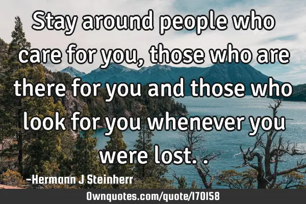 Stay around people who care for you, those who are there for you and those who look for you