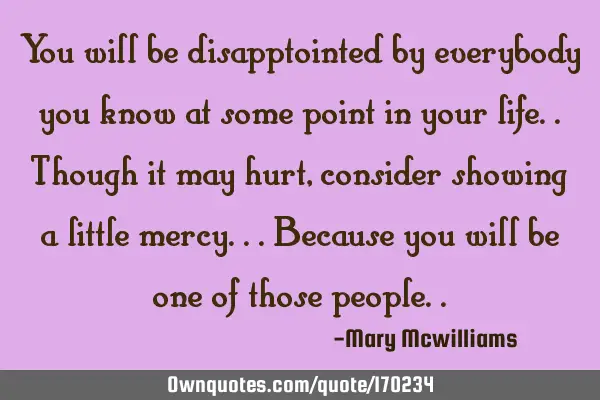 You will be disapptointed by everybody you know at some point in your life..though it may hurt,