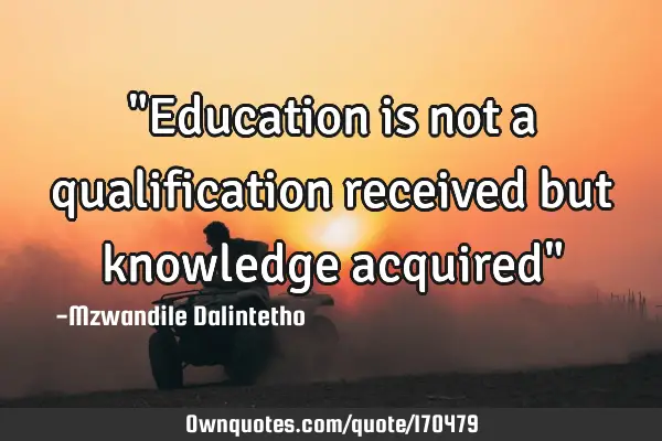"Education is not a qualification received but knowledge acquired"