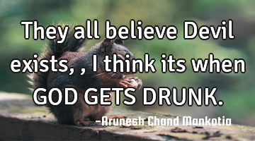 They all believe Devil exists,, i think its when GOD GETS DRUNK.